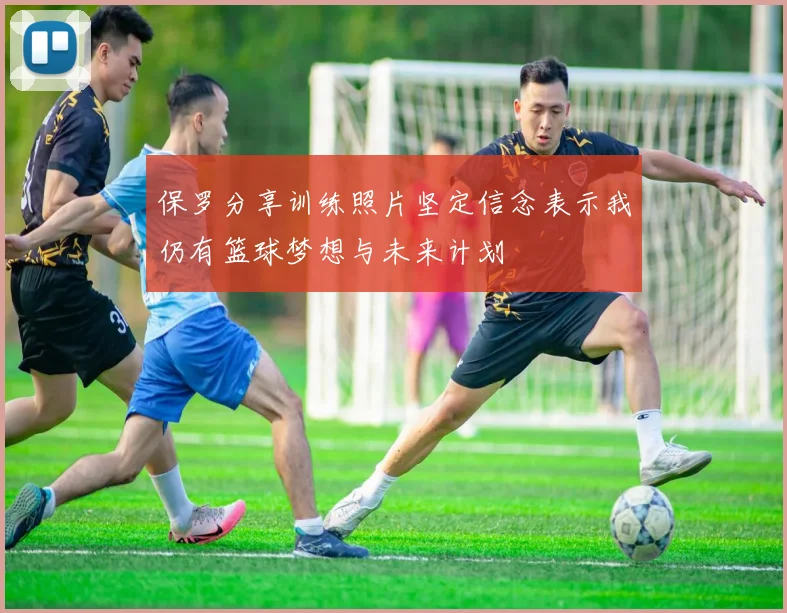 保罗分享训练照片坚定信念表示我仍有篮球梦想与未来计划