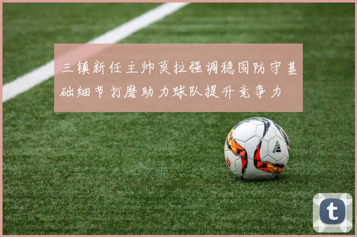 三镇新任主帅莫拉强调稳固防守基础细节打磨助力球队提升竞争力