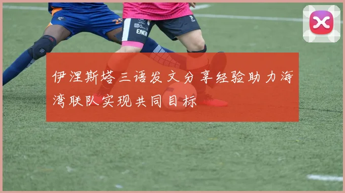 伊涅斯塔三语发文分享经验助力海湾联队实现共同目标