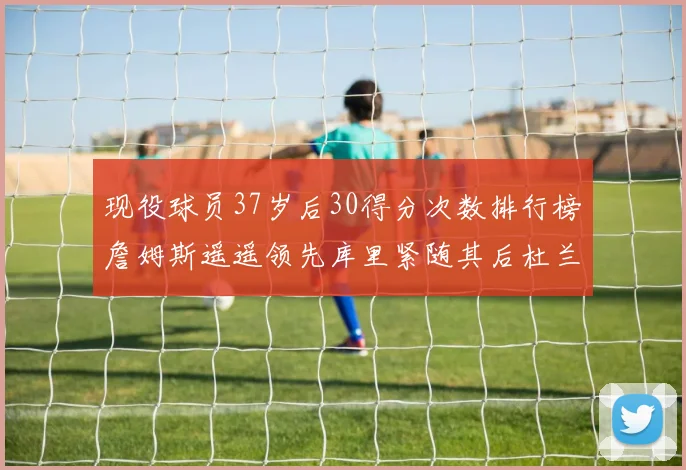 现役球员37岁后30得分次数排行榜詹姆斯遥遥领先库里紧随其后杜兰特位列第三