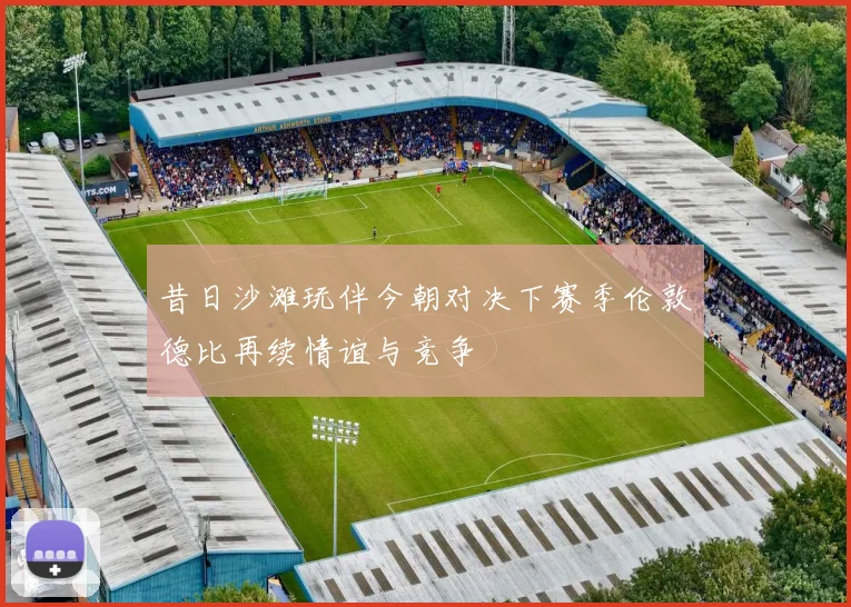 昔日沙滩玩伴今朝对决下赛季伦敦德比再续情谊与竞争