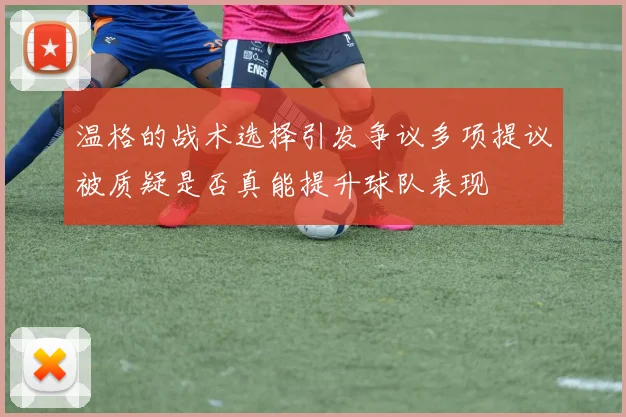 温格的战术选择引发争议多项提议被质疑是否真能提升球队表现